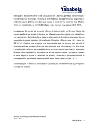 Plan de Desarrollo y Ordenamiento Territorial
2019 - 2023
Página 30 de 173
distinguibles desde el material inicial y resultando en adiciones, pérdidas, transferencias y
transformaciones de energía y materia, o de la habilidad de soportar raíces de plantas en
ambiente natural. El límite más bajo que separa el suelo del “no suelo” es muy difícil de
definir, se ha atribuido a la actividad biológica y es a menudo muy gradual. (IEE, 2013).
La capacidad de uso de las tierras se refiere a la determinación en términos físicos, del
soporte que tiene una unidad de tierra de ser utilizada para determinados usos o coberturas
y/o tratamientos. Generalmente se basa en el principio de la máxima intensidad de uso
soportable sin causar deterioro físico del suelo (Klingebiel y Montgomery 1961, citado por
IEE 2014). Cualidad que presenta una determinada área de terreno para permitir el
establecimiento de un cierto número de tipos alternativos de utilización agrícola de la tierra.
La clasificación de tierras por capacidad de uso es un proceso de interpretación sistemática
de suelo, clima, vegetación y otros aspectos, el cual permite ordenar y agrupar en clases a
la tierra, según su aptitud o capacidad, de acuerdo con el grado de limitaciones que la
misma presenta, permitiendo de esta manera definir su uso potencial (IEE, 2013).
En esta sección se analiza la capacidad de uso del suelo en el territorio de la parroquia de
acuerdo con su clase.
 