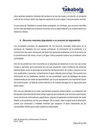 Plan de Desarrollo y Ordenamiento Territorial
2019 - 2023
Página 41 de 173
otros sectores aledaños. Además del cambio en el uso del suelo y el entorno, el constante
ruido de los aviones causó que algunas especies de aves migren a las parroquias vecinas.
La parroquia de Tababela no posee áreas protegidas, sin embargo, sus recursos naturales
se han visto afectados por prácticas humanas como la deforestación y la contaminación por
desechos sólidos.
9. Recursos naturales degradados o en proceso de degradación
Los principales procesos de degradación de los recursos naturales observados en la
parroquia de Tababela son por causas antrópicas; el crecimiento de la población y la
construcción del nuevo Aeropuerto de Quito han generado problemas como el aumento de
la contaminación del suelo, el aire y el agua. Estos procesos todavía se consideran como
controlables.
Uno de los problemas más recurrente es la descarga de desechos en los ríos; las zonas
rurales y agrícolas de la parroquia son las que presentan mayor incidencia de prácticas
desfavorables como la descarga de productos del faenamiento de cerdos y bovinos en los
ríos, quebradas y acequias, contaminando el agua utilizada para el riego. De acuerdo con
información de los habitantes, también se han presentado casos de desfogue de aguas
contaminadas en las redes de alcantarillado, por lo que representan una importante fuente
de contaminación. La falta de control estricto en el cuidado del agua es un agravante para
estos casos.
Otro recurso afectado es el suelo, que también presenta contaminación. La instalación del
Aeropuerto Internacional de Quito atrajo negocios de transporte y de servicios automotores
como mecánicas, lubricadoras y gasolineras, quienes ha generado contaminación del suelo
debido a los productos con los que trabajan. De su parte, cabe recalcar que el aeropuerto
cuenta con protocolos y medidas estrictas que aseguran el buen tratamiento de los
combustibles fósiles para evitar problemas ambientales.
 