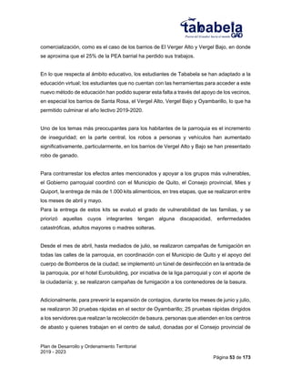 Plan de Desarrollo y Ordenamiento Territorial
2019 - 2023
Página 53 de 173
comercialización, como es el caso de los barrios de El Verger Alto y Vergel Bajo, en donde
se aproxima que el 25% de la PEA barrial ha perdido sus trabajos.
En lo que respecta al ámbito educativo, los estudiantes de Tababela se han adaptado a la
educación virtual; los estudiantes que no cuentan con las herramientas para acceder a este
nuevo método de educación han podido superar esta falta a través del apoyo de los vecinos,
en especial los barrios de Santa Rosa, el Vergel Alto, Vergel Bajo y Oyambarillo, lo que ha
permitido culminar el año lectivo 2019-2020.
Uno de los temas más preocupantes para los habitantes de la parroquia es el incremento
de inseguridad; en la parte central, los robos a personas y vehículos han aumentado
significativamente, particularmente, en los barrios de Vergel Alto y Bajo se han presentado
robo de ganado.
Para contrarrestar los efectos antes mencionados y apoyar a los grupos más vulnerables,
el Gobierno parroquial coordinó con el Municipio de Quito, el Consejo provincial, Mies y
Quiport, la entrega de más de 1.000 kits alimenticios, en tres etapas, que se realizaron entre
los meses de abril y mayo.
Para la entrega de estos kits se evaluó el grado de vulnerabilidad de las familias, y se
priorizó aquellas cuyos integrantes tengan alguna discapacidad, enfermedades
catastróficas, adultos mayores o madres solteras.
Desde el mes de abril, hasta mediados de julio, se realizaron campañas de fumigación en
todas las calles de la parroquia, en coordinación con el Municipio de Quito y el apoyo del
cuerpo de Bomberos de la ciudad; se implementó un túnel de desinfección en la entrada de
la parroquia, por el hotel Eurobuilding, por iniciativa de la liga parroquial y con el aporte de
la ciudadanía; y, se realizaron campañas de fumigación a los contenedores de la basura.
Adicionalmente, para prevenir la expansión de contagios, durante los meses de junio y julio,
se realizaron 30 pruebas rápidas en el sector de Oyambarillo; 25 pruebas rápidas dirigidos
a los servidores que realizan la recolección de basura, personas que atienden en los centros
de abasto y quienes trabajan en el centro de salud, donadas por el Consejo provincial de
 