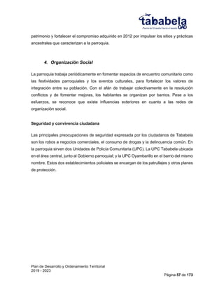 Plan de Desarrollo y Ordenamiento Territorial
2019 - 2023
Página 57 de 173
patrimonio y fortalecer el compromiso adquirido en 2012 por impulsar los sitios y prácticas
ancestrales que caracterizan a la parroquia.
4. Organización Social
La parroquia trabaja periódicamente en fomentar espacios de encuentro comunitario como
las festividades parroquiales y los eventos culturales, para fortalecer los valores de
integración entre su población. Con el afán de trabajar colectivamente en la resolución
conflictos y de fomentar mejoras, los habitantes se organizan por barrios. Pese a los
esfuerzos, se reconoce que existe influencias exteriores en cuanto a las redes de
organización social.
Seguridad y convivencia ciudadana
Las principales preocupaciones de seguridad expresada por los ciudadanos de Tababela
son los robos a negocios comerciales, el consumo de drogas y la delincuencia común. En
la parroquia sirven dos Unidades de Policía Comunitaria (UPC). La UPC Tababela ubicada
en el área central, junto al Gobierno parroquial; y la UPC Oyambarillo en el barrio del mismo
nombre. Estos dos establecimientos policiales se encargan de los patrullajes y otros planes
de protección.
 