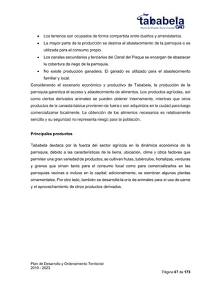 Plan de Desarrollo y Ordenamiento Territorial
2019 - 2023
Página 67 de 173
 Los terrenos son ocupados de forma compartida entre dueños y arrendatarios.
 La mayor parte de la producción se destina al abastecimiento de la parroquia o es
utilizada para el consumo propio.
 Los canales secundarios y terciarios del Canal del Pisque se encargan de abastecer
la cobertura de riego de la parroquia.
 No existe producción ganadera. El ganado es utilizado para el abastecimiento
familiar y local.
Considerando el escenario económico y productivo de Tababela, la producción de la
parroquia garantiza el acceso y abastecimiento de alimentos. Los productos agrícolas, así
como ciertos derivados animales se pueden obtener internamente, mientras que otros
productos de la canasta básica provienen de fuera o son adquiridos en la ciudad para luego
comercializarse localmente. La obtención de los alimentos necesarios es relativamente
sencilla y su seguridad no representa riesgo para la población.
Principales productos
Tababela destaca por la fuerza del sector agrícola en la dinámica económica de la
parroquia, debido a las características de la tierra, ubicación, clima y otros factores que
permiten una gran variedad de productos; se cultivan frutas, tubérculos, hortalizas, verduras
y granos que sirven tanto para el consumo local como para comercializarlos en las
parroquias vecinas e incluso en la capital; adicionalmente, se siembran algunas plantas
ornamentales. Por otro lado, también se desarrolla la cría de animales para el uso de carne
y el aprovechamiento de otros productos derivados.
 