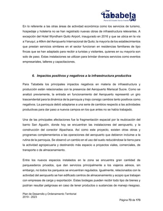 Plan de Desarrollo y Ordenamiento Territorial
2019 - 2023
Página 73 de 173
En lo referente a las otras áreas de actividad económica como los servicios de turismo,
hospedaje y hotelería no se han registrado nuevas obras de infraestructura relevantes. A
excepción del Hotel Wyndham Quito Airport, inaugurado en 2016 y que se ubica en la vía
a Yaruquí, a 46km del Aeropuerto Internacional de Quito; la mayoría de los establecimientos
que prestan servicios similares en el sector funcionan en residencias familiares de tipo
fincas que se han adaptado para recibir a turistas y visitantes, quienes en su mayoría son
solo de paso. Estas instalaciones se utilizan para brindar diversos servicios como eventos
empresariales, talleres y capacitaciones.
6. Impactos positivos y negativos a la infraestructura productiva
Para Tababela los principales impactos negativos en materia de infraestructura y
producción están relacionadas con la presencia del Aeropuerto Mariscal Sucre. Como se
analizó previamente, la entrada en funcionamiento del Aeropuerto representó un giro
trascendental para la dinámica de la parroquia y trajo consigo cambios tanto positivos como
negativos. La parroquia debió adaptarse a una serie de cambios respecto a las actividades
productivas para dar paso a nuevos campos en los que antes no se había trabajado.
Una de las principales afectaciones fue la fragmentación espacial por la reubicación del
barrio San Agustín, donde hoy se encuentran las instalaciones del aeropuerto, y la
construcción del conector Alpachaca. Así como este proyecto, existen otras obras y
programas complementarios a las operaciones del aeropuerto que debieron incluirse a la
rutina de la parroquia. Se observó un cambio en el uso del suelo reduciéndose la tierra para
la actividad agropecuaria y destinando más espacio a proyectos viales, comerciales, de
transporte o de almacenamiento.
Entre los nuevos espacios instalados en la zona se encuentra gran cantidad de
parqueaderos privados, que dan servicios principalmente a los viajeros aéreos, sin
embargo, no todos los parqueos se encuentran regulados. Igualmente, relacionados con la
actividad del aeropuerto se han edificado centros de almacenamiento y acopio que trabajan
con empresas de carga y exportación. Estas bodegas pueden recibir todo tipo de bienes y
podrían resultar peligrosas en caso de tener productos o sustancias de manejo riesgoso.
 