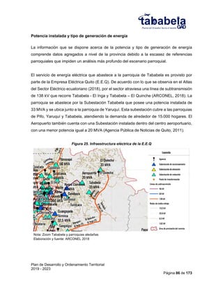 Plan de Desarrollo y Ordenamiento Territorial
2019 - 2023
Página 86 de 173
Potencia instalada y tipo de generación de energía
La información que se dispone acerca de la potencia y tipo de generación de energía
comprende datos agregados a nivel de la provincia debido a la escasez de referencias
parroquiales que impiden un análisis más profundo del escenario parroquial.
El servicio de energía eléctrica que abastece a la parroquia de Tababela es provisto por
parte de la Empresa Eléctrica Quito (E.E.Q). De acuerdo con lo que se observa en el Atlas
del Sector Eléctrico ecuatoriano (2018), por el sector atraviesa una línea de subtransmisión
de 138 kV que recorre Tababela - El Inga y Tababela – El Quinche (ARCONEL, 2018). La
parroquia se abastece por la Subestación Tababela que posee una potencia instalada de
33 MVA y se ubica junto a la parroquia de Yaruquí. Esta subestación cubre a las parroquias
de Pifo, Yaruquí y Tababela, atendiendo la demanda de alrededor de 15.000 hogares. El
Aeropuerto también cuenta con una Subestación instalada dentro del centro aeroportuario,
con una menor potencia igual a 20 MVA (Agencia Pública de Noticias de Quito, 2011).
Figura 25. Infraestructura eléctrica de la E.E.Q
Nota: Zoom Tababela y parroquias aledañas
Elaboración y fuente: ARCONEL 2018
 