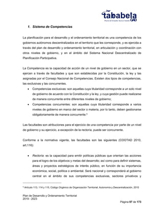 Plan de Desarrollo y Ordenamiento Territorial
2019 - 2023
Página 97 de 173
1. Sistema de Competencias
La planificación para el desarrollo y el ordenamiento territorial es una competencia de los
gobiernos autónomos descentralizados en el territorio que les corresponde, y es ejercida a
través del plan de desarrollo y ordenamiento territorial, en articulación y coordinación con
otros niveles de gobierno, y en el ámbito del Sistema Nacional Descentralizado de
Planificación Participativa.
La Competencia es la capacidad de acción de un nivel de gobierno en un sector, que se
ejercen a través de facultades y que son establecidas por la Constitución, la ley y las
asignadas por el Consejo Nacional de Competencias. Existen dos tipos de competencias,
las exclusivas y las concurrentes.
 Competencias exclusivas: son aquellas cuya titularidad corresponde a un solo nivel
de gobierno de acuerdo con la Constitución y la ley, y cuya gestión puede realizarse
de manera concurrente entre diferentes niveles de gobierno;
 Competencias concurrentes: son aquellas cuya titularidad corresponde a varios
niveles de gobierno en marco del sector o materia, por lo tanto, deben gestionarse
obligatoriamente de manera concurrente.5
Las facultades son atribuciones para el ejercicio de una competencia por parte de un nivel
de gobierno y su ejercicio, a excepción de la rectoría, puede ser concurrente.
Conforme a la normativa vigente, las facultades son las siguientes (COOTAD 2010,
art.116):
 Rectoría: es la capacidad para emitir políticas públicas que orientan las acciones
para el logro de los objetivos y metas del desarrollo; así como para definir sistemas,
áreas y proyectos estratégicos de interés público, en función de su importancia
económica, social, política o ambiental. Será nacional y corresponderá al gobierno
central en el ámbito de sus competencias exclusivas, sectores privativos y
5
Artículo 113, 114 y 115, Código Orgánico de Organización Territorial, Autonomía y Descentralización, 2010
 