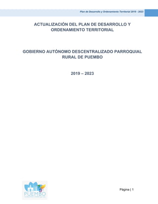 Plan de Desarrollo y Ordenamiento Territorial 2019 - 2023
Página | 1
ACTUALIZACIÓN DEL PLAN DE DESARROLLO Y
ORDENAMIENTO TERRITORIAL
GOBIERNO AUTÓNOMO DESCENTRALIZADO PARROQUIAL
RURAL DE PUEMBO
2019 – 2023
 