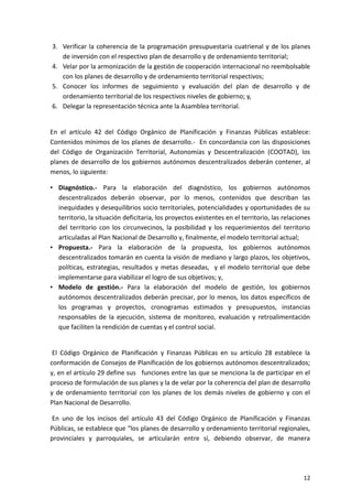 12
3. Verificar la coherencia de la programación presupuestaria cuatrienal y de los planes
de inversión con el respectivo plan de desarrollo y de ordenamiento territorial;
4. Velar por la armonización de la gestión de cooperación internacional no reembolsable
con los planes de desarrollo y de ordenamiento territorial respectivos;
5. Conocer los informes de seguimiento y evaluación del plan de desarrollo y de
ordenamiento territorial de los respectivos niveles de gobierno; y,
6. Delegar la representación técnica ante la Asamblea territorial.
En el artículo 42 del Código Orgánico de Planificación y Finanzas Públicas establece:
Contenidos mínimos de los planes de desarrollo.- En concordancia con las disposiciones
del Código de Organización Territorial, Autonomías y Descentralización (COOTAD), los
planes de desarrollo de los gobiernos autónomos descentralizados deberán contener, al
menos, lo siguiente:
• Diagnóstico.- Para la elaboración del diagnóstico, los gobiernos autónomos
descentralizados deberán observar, por lo menos, contenidos que describan las
inequidades y desequilibrios socio territoriales, potencialidades y oportunidades de su
territorio, la situación deficitaria, los proyectos existentes en el territorio, las relaciones
del territorio con los circunvecinos, la posibilidad y los requerimientos del territorio
articuladas al Plan Nacional de Desarrollo y, finalmente, el modelo territorial actual;
• Propuesta.- Para la elaboración de la propuesta, los gobiernos autónomos
descentralizados tomarán en cuenta la visión de mediano y largo plazos, los objetivos,
políticas, estrategias, resultados y metas deseadas, y el modelo territorial que debe
implementarse para viabilizar el logro de sus objetivos; y,
• Modelo de gestión.- Para la elaboración del modelo de gestión, los gobiernos
autónomos descentralizados deberán precisar, por lo menos, los datos específicos de
los programas y proyectos, cronogramas estimados y presupuestos, instancias
responsables de la ejecución, sistema de monitoreo, evaluación y retroalimentación
que faciliten la rendición de cuentas y el control social.
El Código Orgánico de Planificación y Finanzas Públicas en su artículo 28 establece la
conformación de Consejos de Planificación de los gobiernos autónomos descentralizados;
y, en el artículo 29 define sus funciones entre las que se menciona la de participar en el
proceso de formulación de sus planes y la de velar por la coherencia del plan de desarrollo
y de ordenamiento territorial con los planes de los demás niveles de gobierno y con el
Plan Nacional de Desarrollo.
En uno de los incisos del artículo 43 del Código Orgánico de Planificación y Finanzas
Públicas, se establece que “los planes de desarrollo y ordenamiento territorial regionales,
provinciales y parroquiales, se articularán entre sí, debiendo observar, de manera
 