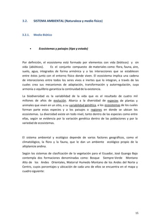 15
3.2. SISTEMA AMBIENTAL (Naturaleza y medio físico)
3.2.1. Medio Biótico
• Ecosistemas y paisajes (tipo y estado)
Por definición, el ecosistema está formado por elementos con vida (bióticos) y sin
vida (abióticos). Es el conjunto compuesto de materiales como: flora, fauna, aire,
suelo, agua, integrados de forma armónica y a las interacciones que se establecen
entre éstos junto con el entorno físico donde viven. El ecosistema implica una cadena
de interacciones entre todos los seres vivos e inertes que lo integran, a través de las
cuales crea sus mecanismos de adaptación, transformación y autorregulación, cuya
armonía o equilibrio garantiza la continuidad de la existencia.
La biodiversidad es la variabilidad de la vida que es el resultado de cuatro mil
millones de años de evolución. Abarca a la diversidad de especies de plantas y
animales que viven en un sitio, a su variabilidad genética, a los ecosistemas de los cuales
forman parte estas especies y a los paisajes o regiones en donde se ubican los
ecosistemas. La diversidad existe en todo nivel, tanto dentro de las especies como entre
ellas, según se evidencia por la variación genética dentro de las poblaciones y por la
variedad de ecosistemas.
El sistema ambiental y ecológico depende de varios factores geográficos, como el
climatológico, la flora y la fauna, que le dan un ambiente ecológico propio de la
altiplanicie andina.
Según los sistemas de clasificación de la vegetación para el Ecuador, José Guango Bajo
contempla dos formaciones denominadas como: Bosque Siempre-Verde Montano
Alto de los Andes Orientales, Matorral Humedo Montano de los Andes del Norte y
Centro, cuyos porcentajes y ubicación de cada uno de ellos se encuentra en el mapa y
cuadro siguiente:
 