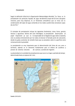 22
Precipitación
Según la definición oficial de la Organización Meteorológica Mundial, “La lluvia es la
precipitación de partículas líquidas de agua de diámetro mayor de 0.5 mm o de gotas
menores, pero muy dispersas. Es un fenómeno atmosférico que se inicia con la
condensación del vapor de agua contenido en las nubes cuando éstas atraviesan capas
de aire frío.”
El concepto de precipitación incluye los siguientes fenómenos: nieve, lluvia, granizo,
llovizna y aguanieve. Dentro del ciclo hidrológico, la precipitación desenvuelve un
papel importante ya que es la responsable de la llegada de agua dulce al planeta,
esta se produce directamente por las nubes al alcanzar el llamado punto de saturación,
donde las gotas aumentan de tamaño hasta que se precipitan sobre la superficie como
consecuencia de la gravedad.
La precipitación es muy importante para la determinación del clima de una zona o
territorio, además es el elemento fundamental para el relleno de acuíferos y
provee de sistemas naturales de cuencas y canales de irrigación.
La pluviosidad es la cantidad de precipitaciones que cae en un lugar y período de tiempo
determinado hasta un espesor de 1 mm.
Fuente: SENPLADES.
 