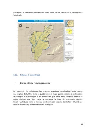 83
parroquial. Se identifican puentes construidos sobre los ríos de Cutucuchi, Tamboyacu y
Saquimala.
3.6.2. Sistemas de conectividad
• Energía eléctrica y alumbrado público
La parroquia de José Guango Bajo posee un servicio de energía eléctrica que recorre
una longitud de 9,9 km. Como se puede ver en el mapa que se presenta a continuación
la parroquia es cubierta por la red eléctrica en gran parte de su territorio, además se
puede observar que llega hasta la parroquia la línea de transmisión eléctrica
Pucar - Mulaló, así como la línea de sub-transmisión eléctrica San Rafael – Mulaló que
recorre la zona sur y oeste del territorio parroquial.
 
