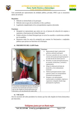AUTÒNOMO DESCENTRALIZADO PARROQUIAL de PUNIN
Punin: Pueblo Histórico y Paleontológico
PUNIN- RIOBAMBA- CHIMBORAZO
Trabajemos juntos por un Punin mejor
Telf.: 03 2 337-084 E-mail: jp_punin@hotmail.com Página | 173
Está constituida por representantes de entidades pública, privadas, ONG´s que se encuentren
dentro de territorio
Requisitos
 Deberán ser domiciliados en la parroquia
 Deberán estar en goce de sus derechos civiles y políticos
 Legalmente empadronado en los correspondientes registros electorales
Funciones
 Designará un representante que asista con voz, al proceso de selección de carpetas a
aspirantes a funcionarios de la Junta Parroquial
 Podrán solicitar a la Junta Parroquial que se revise los acuerdos o resoluciones emitidas
por la asamblea
 Denunciar todos los actos de corrupción que cometan los funcionarios o empleados
públicos que ejerzan sus funciones en la Parroquia.
a) PRESIDENTE DEL GADP-Punin
Funciones
 Representación legal y judicial del
gobierno autónomo parroquial
 Convocar y presidir con voz y voto las
sesiones de la junta parroquial (proponer
la orden del día de manera previa)
 Presentar a la junta parroquial proyectos
de acuerdo, resoluciones y normativa
reglamentaria.
 Dirigir la elaboración del plan de
desarrollo y el de ordenamiento
territorial
 Elaborar participativamente el plan
operativo anual y la correspondiente
formulación presupuestaria
 Designar a sus representantes
institucionales en entidades, empresas u
organismos colegiados donde tenga
participación el gobierno.
Es la primera autoridad del ejecutivo del gobierno
autónomo descentralizado parroquial el mismo
que ha sido elegido de forma democrática por
elecciones y con una duración de cuatro años
b) VOCALES
Son los sucesores del señor presidente los mismos que han sido elegidos de forma democrática
por elecciones.
Sr. Juan Manya Igllón
 