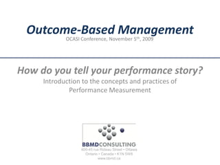 Outcome-Based Management
            OCASI Conference, November 5th, 2009




How do you tell your performance story?
     Introduction to the concepts and practices of
             Performance Measurement




                  400-45 rue Rideau Street • Ottawa
                    Ontario • Canada • K1N 5W8
                           www.bbmd.ca
 