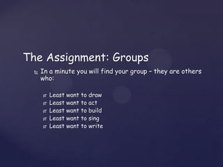 The Assignment: Groups
     In a minute you will find your group – they are others
      who:

         Least want   to   draw
         Least want   to   act
         Least want   to   build
         Least want   to   sing
         Least want   to   write
 