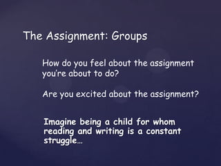 The Assignment: Groups

   How do you feel about the assignment
   you’re about to do?

   Are you excited about the assignment?


   Imagine being a child for whom
   reading and writing is a constant
   struggle…
 