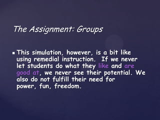 The Assignment: Groups

   This simulation, however, is a bit like
    using remedial instruction. If we never
    let students do what they like and are
    good at, we never see their potential. We
    also do not fulfill their need for
    power, fun, freedom.
 