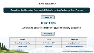 LIVE WEBINAR
Decoding the Secret of Successful Salesforce AppExchange App Pricing
Presenters
NAME TITLE EMAIL ID
Priya Ranjan Panigrahy Co-Founder & CTO priya@ceptes.com
Sanjay Dubey Sales Head sanjay.dubey@ceptes.com
Copyright © 2022 CEPTES Software Pvt. Ltd. All Rights Reserved
Hosted By
A Complete Salesforce Platform Focused Company Since 2010
 