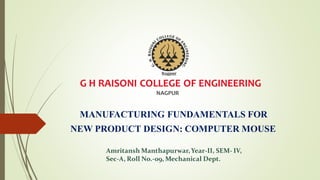 G H RAISONI COLLEGE OF ENGINEERING
NAGPUR
MANUFACTURING FUNDAMENTALS FOR
NEW PRODUCT DESIGN: COMPUTER MOUSE
Amritansh Manthapurwar,Year-II, SEM- IV,
Sec-A, Roll No.-09, Mechanical Dept.
 