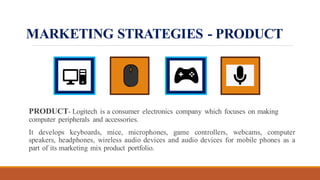 MARKETING STRATEGIES - PRODUCT
PRODUCT- Logitech is a consumer electronics company which focuses on making
computer peripherals and accessories.
It develops keyboards, mice, microphones, game controllers, webcams, computer
speakers, headphones, wireless audio devices and audio devices for mobile phones as a
part of its marketing mix product portfolio.
 