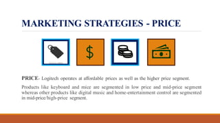 MARKETING STRATEGIES - PRICE
PRICE- Logitech operates at affordable prices as well as the higher price segment.
Products like keyboard and mice are segmented in low price and mid-price segment
whereas other products like digital music and home-entertainment control are segmented
in mid-price/high-price segment.
 