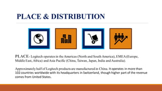 PLACE & DISTRIBUTION
PLACE- Logitech operates in theAmericas (North and South America), EMEA(Europe,
MiddleEast, Africa) and Asia Pacific (China, Taiwan, Japan, India and Australia).
Approximately half of Logitech productsare manufactured in China. It operates in more than
102 countries worldwide with its headquarters in Switzerland, though higher part of the revenue
comes from United States.
 