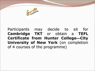 Participants may decide to sit for  Cambridge TKT  or obtain a  TEFL Certificate from Hunter College — City University of New York  (on completion of 4 courses of the programme) 