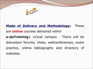 Mode of Delivery and Methodology:   These are  online   courses delivered within  e-duTraining ’ s virtual campus . There will be discussion forums, chats, webconferences, exam practice, online bibliography and directory of websites.  