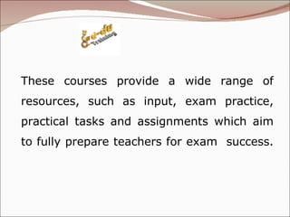 These courses provide a wide range of resources, such as input, exam practice, practical tasks and assignments which aim to fully prepare teachers for exam  success.  