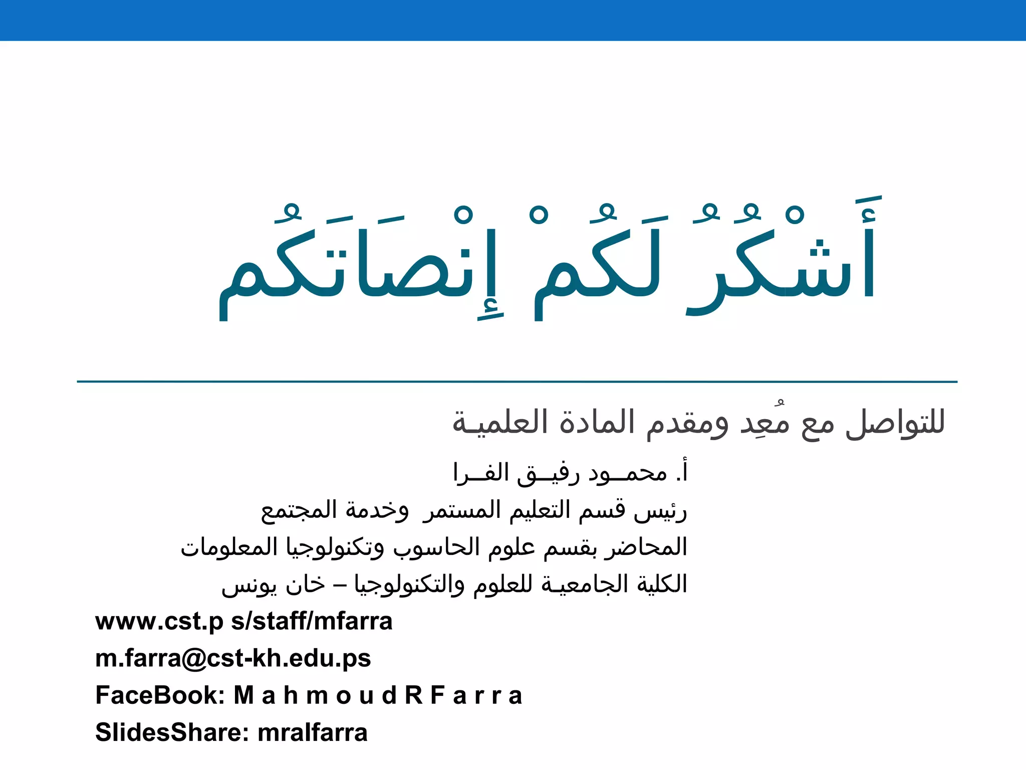 ‫كم‬ُ  ‫ت‬َ‫ك‬ ‫صتا‬َ‫ك‬ ‫ن‬ْ‫َص‬ ‫إ‬ِ ‫م‬ْ‫َص‬ ‫ك‬ُ  ‫ل‬َ‫ك‬ ‫ر‬ُ  ‫ك‬ُ  ‫ش‬ْ‫َص‬ ‫أ‬َ‫ك‬
‫العلميـة‬ ‫المتادة‬ ‫ومقدم‬ ‫عد‬ِ ‫م‬ُ  ‫مع‬ ‫للتواصل‬
‫الفــرا‬ ‫رفيــق‬ ‫محمــود‬ .‫أ‬
‫المجتمع‬ ‫وخدمة‬ ‫المستمر‬ ‫التعليم‬ ‫قسم‬ ‫رئيس‬
‫المعلومتات‬ ‫وتكنولوجيتا‬ ‫الحتاسوب‬ ‫علوم‬ ‫بقسم‬ ‫المحتاضر‬
‫يونس‬ ‫ختان‬ – ‫والتكنولوجيتا‬ ‫للعلوم‬ ‫الجتامعيـة‬ ‫الكلية‬
www.cst.p s/staff/mfarra
m.farra@cst-kh.edu.ps
FaceBook: M a h m o u d R F a r r a
SlidesShare: mralfarra
 