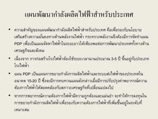 แผนพัฒนากาลังผลิตไฟฟ้าสาหรับประเทศ
• ความสาคัญของแผนพัฒนากาลังผลิตไฟฟ้าสาหรับประเทศ คือเพื่อรองรับนโยบาย
เสริมสร้างความมั่นคงทางด้านพลังงานไฟฟ้า กระทรวงพลังงานจึงต้องมีการจัดทาแผน
PDP เพื่อเป็นแผนจัดหาไฟฟ้าในระยะยาวให้เพียงพอต่อการพัฒนาประเทศทั้งทางด้าน
เศรษฐกิจและสังคม
• เนื่องจาก การก่อสร้างโรงไฟฟ้าต้องใช้ระยะเวลานานประมาณ 3-5 ปี ขึ้นอยู่กับประเภท
โรงไฟฟ้า
• แผน PDP เป็นแผนการขยายกาลังการผลิตไฟฟ้าและระบบส่งไฟฟ้าของประเทศใน
อนาคต 15-20 ปี ซึ่งจะมีการทบทวนแผนดังกล่าวเมื่อมีการปรับปรุงค่าพยากรณ์ความ
ต้องการไฟฟ้าให้สอดคล้องกับสภาวะเศรษฐกิจที่เปลี่ยนแปลงไป
• หากการพยากรณ์ความต้องการไฟฟ้ามีความถูกต้องและแม่นยา จะทาให้การลงทุนใน
การขยายกาลังการผลิตไฟฟ้าเพื่อรองรับความต้องการไฟฟ้าที่เพิ่มขึ้นอยู่ในระดับที่
เหมาะสม
 