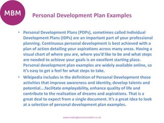 Personal Development Plan Examples
• Personal Development Plans (PDPs), sometimes called Individual
Development Plans (IDPs) are an important part of your professional
planning. Continuous personal development is best achieved with a
plan of action detailing your aspirations across many areas. Having a
visual chart of where you are, where you’d like to be and what steps
are needed to achieve your goals is an excellent starting place.
Personal development plan examples are widely available online, so
it’s easy to get a feel for what steps to take.
• Wikipedia includes in the definition of Personal Development those
activities that improve awareness and identity, develop talents and
potential….facilitate employability, enhance quality of life and
contribute to the realisation of dreams and aspirations. That is a
great deal to expect from a single document. It’s a great idea to look
at a selection of personal development plan examples.
www.makingbusinessmatter.co.uk
 