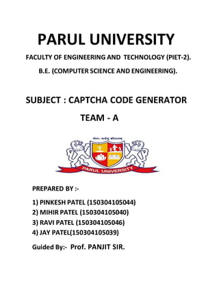 PARUL UNIVERSITY
FACULTY OF ENGINEERING AND TECHNOLOGY (PIET-2).
B.E. (COMPUTER SCIENCE AND ENGINEERING).
SUBJECT : CAPTCHA CODE GENERATOR
TEAM - A
PREPARED BY :-
1) PINKESH PATEL (150304105044)
2) MIHIR PATEL (150304105040)
3) RAVI PATEL (150304105046)
4) JAY PATEL(150304105039)
Guided By:- Prof. PANJIT SIR.
 