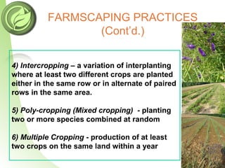 FARMSCAPING PRACTICES
(Cont’d.)
4) Intercropping – a variation of interplanting
where at least two different crops are planted
either in the same row or in alternate of paired
rows in the same area.
5) Poly-cropping (Mixed cropping) - planting
two or more species combined at random
6) Multiple Cropping - production of at least
two crops on the same land within a year
 