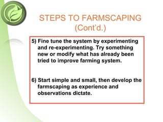 STEPS TO FARMSCAPING
(Cont’d.)
5) Fine tune the system by experimenting
and re-experimenting. Try something
new or modify what has already been
tried to improve farming system.
6) Start simple and small, then develop the
farmscaping as experience and
observations dictate.
 