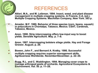 REFERENCES
Altieri, M.A., and M. Leibman. 1994. Insect, weed, and plant disease
management in multiple cropping systems. In Francis, C.A. (ed.).
Multiple Cropping Systems. Macmillan Company, New York. 383 p.
Amador, M.F. 1980. Behavior of three species (corn, beans, squash)
in polyculture in Chontalpa, Tabasco, Mexico. CSAT, Cardenas,
Tabasco, Mexico.
Anon. 1990. Strip intercropping offers low-input way to boost
yields. Sensible Agriculture. May. p. 7–8.
Anon. 1987. Intercropping bolsters silage yields. Hay and Forage
Grower. August. p. 29.
Bowen, John F., and Bernard A. Kratky. 1986. Successful
multiple cropping requires superior management skills.
Agribusiness Worldwide. November/December. p. 22–30.
Bugg, R.L. and C. Waddington. 1994. Managing cover crops to
manage arthropod pests of orchards. Agricultural Ecosystems &
Environment. Vol. 50. p. 11–28.
 