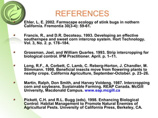 REFERENCES
Ehler, L. E. 2002. Farmscape ecology of stink bugs in nothern
California. Fremontia 30(3-4): 59-61.
Francis, R., and D.R. Decoteau. 1993. Developing an effective
southernpea and sweet corn intercrop system. Hort Technology.
Vol. 3, No. 2. p. 178–184.
Grossman, Joel, and William Quarles. 1993. Strip intercropping for
biological control. IPM Practitioner. April. p. 1–11.
Long, R.F., A. Corbett, C. Lamb, C. Reberg-Horton, J. Chandler, M.
Stimmann. 1998. Beneficial insects move from flowering plants to
nearby crops. California Agriculture, September-October. p. 23–26.
Martin, Ralph, Don Smith, and Harvey Voldeng. 1987. Intercropping
corn and soybeans. Sustainable Farming. REAP Canada. McGill
University, Macdonald Campus. www.eap.mcgill.ca
Pickett, C.H. and R.L. Bugg (eds). 1998. Enhancing Biological
Control: Habitat Management to Promote Natural Enemies of
Agricultural Pests. University of California Press, Berkeley, CA.
 