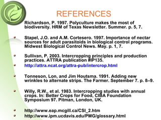 REFERENCES
• Richardson, P. 1997. Polyculture makes the most of
biodiversity. HRM of Texas Newsletter. Summer. p. 5, 7.
Stapel, J.O. and A.M. Cortesero. 1997. Importance of nectar
sources for adult parasitoids in biological control programs.
Midwest Biological Control News. May. p. 1, 7.
Sullivan, P. 2003. Intercropping principles and production
practices. ATTRA publication #IP135.
http://attra.ncat.org/attra-pub/intercrop.html
Tonneson, Lon, and Jim Houtsma. 1991. Adding new
wrinkles to alternate strips. The Farmer. September 7. p. 8–9.
Willy, R.W., et al. 1983. Intercropping studies with annual
crops. In: Better Crops for Food, CIBA Foundation
Symposium 97. Pitman, London, UK.
http://www.eap.mcgill.ca/CSI_2.htm
http://www.ipm.ucdavis.edu/PMG/glossary.html
 