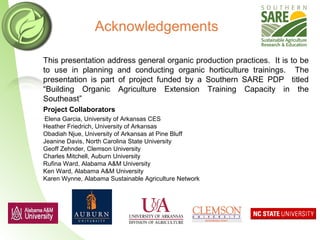 Acknowledgements
This presentation address general organic production practices. It is to be
to use in planning and conducting organic horticulture trainings. The
presentation is part of project funded by a Southern SARE PDP titled
“Building Organic Agriculture Extension Training Capacity in the
Southeast”
Project Collaborators
•Elena Garcia, University of Arkansas CES
Heather Friedrich, University of Arkansas
Obadiah Njue, University of Arkansas at Pine Bluff
Jeanine Davis, North Carolina State University
Geoff Zehnder, Clemson University
Charles Mitchell, Auburn University
Rufina Ward, Alabama A&M University
Ken Ward, Alabama A&M University
Karen Wynne, Alabama Sustainable Agriculture Network
 