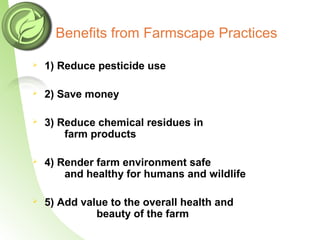 Benefits from Farmscape Practices
 1) Reduce pesticide use
 2) Save money
 3) Reduce chemical residues in
farm products
 4) Render farm environment safe
and healthy for humans and wildlife
 5) Add value to the overall health and
beauty of the farm
 