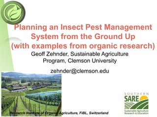 Planning an Insect Pest Management
System from the Ground Up
(with examples from organic research)
Research Institute of Organic Agriculture, FiBL, Switzerland
Geoff Zehnder, Sustainable Agriculture
Program, Clemson University
zehnder@clemson.edu
 