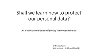 Shall we learn how to protect
our personal data?
An introduction to personal privacy in European context
Dr. Nikolay Yanev
Sofia University St. Kliment Ohridski
 
