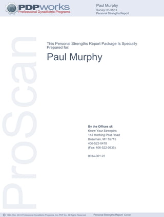Paul Murphy
                                                                                                Survey: 01/31/13
                                                                                                Personal Strengths Report




ProScan                                       This Personal Strengths Report Package Is Specially
                                              Prepared for:


                                              Paul Murphy




                                                                                           By the Offices of:
                                                                                           Know Your Strengths
                                                                                           112 Hitching Post Road
                                                                                           Bozeman, MT 59715
                                                                                           406-522-0478
                                                                                           (Fax: 406-522-0835)

                                                                                           0034-001.22




©   1984, Rev. 2013 Professional DynaMetric Programs, Inc./PDP Inc. All Rights Reserved.      Personal Strengths Report Cover
 