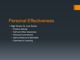 Personal Effectiveness
 High Score Vs. Low Score
 Positive Attitude
 Self and Other Awareness
 Personal Commitment
 Self-confidence & Self-belief
 Openness to Learning
 