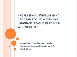 PROFESSIONAL DEVELOPMENT
PROGRAM FOR NEW ENGLISH
LANGUAGE TEACHERS AT ILEX
WORKSHOP # 1

Universidad Tecnológica de Pereira
Instituto de Lenguas Extranjeras, ILEX
Frank Giraldo

 