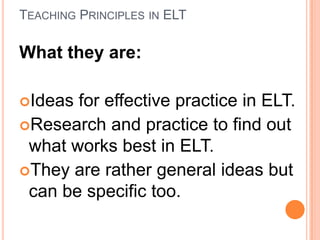 TEACHING PRINCIPLES IN ELT

What they are:
Ideas

for effective practice in ELT.
Research and practice to find out
what works best in ELT.
They are rather general ideas but
can be specific too.

 