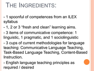 THE INGREDIENTS:
- 1 spoonful of competences from an ILEX
syllabus
- 1, 2 or 3 “fresh and clean” learning aims.
- 3 items of communicative competence: 1
linguistic, 1 pragmatic, and 1 sociolinguistic
- 3 cups of current methodologies for language
teaching: Communicative Language Teaching,
Task-Based Language Teaching, Content-Based
Instruction.
- English language teaching principles as
required / desired

 