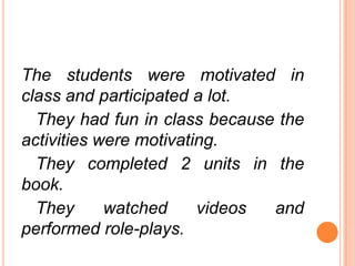 The students were motivated in
class and participated a lot.
They had fun in class because the
activities were motivating.
They completed 2 units in the
book.
They
watched
videos
and
performed role-plays.

 