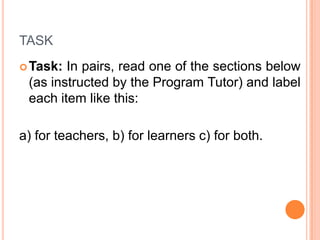 TASK
 Task:

In pairs, read one of the sections below
(as instructed by the Program Tutor) and label
each item like this:

a) for teachers, b) for learners c) for both.

 