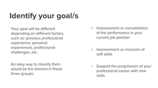 Identify your goal/s
Your goal will be different
depending on different factors,
such as: previous professional
experience, personal
experiences, professional
challenges, etc.
An easy way to classify them
would be the division in these
three groups:
○ Improvement or consolidation
of the performance in your
current job position
○ Improvement or inclusion of
soft skills
○ Support the progression of your
professional career with new
skills
 