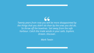 “Twenty years from now you will be more disappointed by
the things that you didn’t do than by the ones you did do.
So throw off the bowlines. Sail away from the safe
harbour. Catch the trade winds in your sails. Explore.
Dream. Discover.
Mark Twain
 