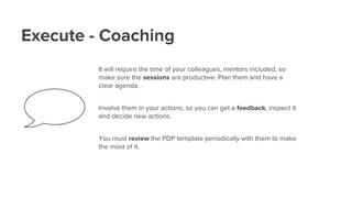 Execute - Coaching
It will require the time of your colleagues, mentors included, so
make sure the sessions are productive. Plan them and have a
clear agenda.
Involve them in your actions, so you can get a feedback, inspect it
and decide new actions.
You must review the PDP template periodically with them to make
the most of it.
 