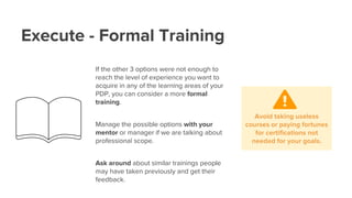 Execute - Formal Training
If the other 3 options were not enough to
reach the level of experience you want to
acquire in any of the learning areas of your
PDP, you can consider a more formal
training.
Manage the possible options with your
mentor or manager if we are talking about
professional scope.
Ask around about similar trainings people
may have taken previously and get their
feedback.
Avoid taking useless
courses or paying fortunes
for certifications not
needed for your goals.
 